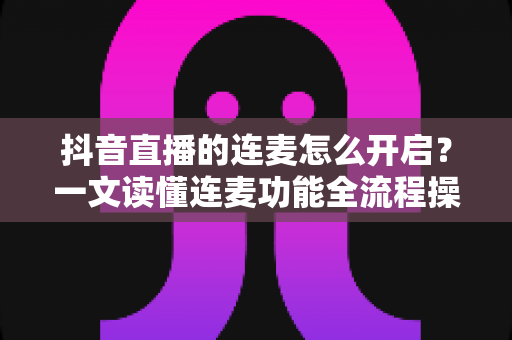 抖音直播的连麦怎么开启?一文读懂连麦功能全流程操作与避坑指南 抖音直播的连麦怎么开启?一文读懂连麦功能全流程操作与避坑指南