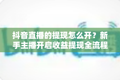 抖音直播的提现怎么开？新手主播开启收益提现全流程详细指南