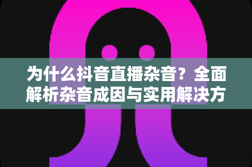 为什么抖音直播杂音?全面解析杂音成因与实用解决方案,助你打造高清流畅直播间 为什么抖音直播杂音?全面解析杂音成因与实用解决方案,助你打造高清流畅直播间