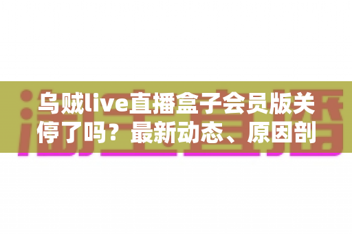 乌贼live直播盒子会员版关停了吗？最新动态、原因剖析与用户应对全攻略一网打尽