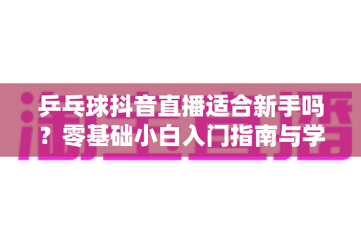 乒乓球抖音直播适合新手吗?零基础小白入门指南与学习价值全面解析 乒乓球抖音直播适合新手吗?零基础小白入门指南与学习价值全面解析