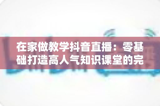 在家做教学抖音直播：零基础打造高人气知识课堂的完整运营指南