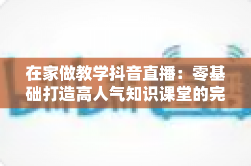 在家做教学抖音直播：零基础打造高人气知识课堂的完整运营指南