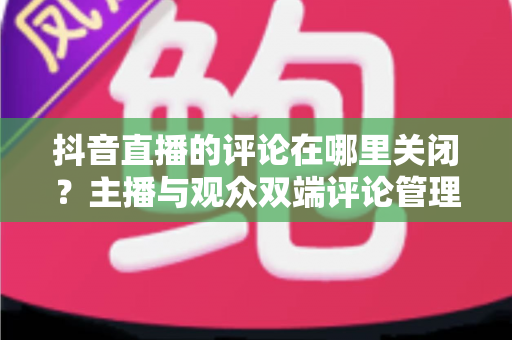 抖音直播的评论在哪里关闭?主播与观众双端评论管理方法全解析 抖音直播的评论在哪里关闭?主播与观众双端评论管理方法全解析