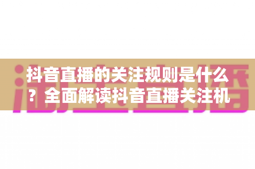 抖音直播的关注规则是什么？全面解读抖音直播关注机制、平台规范与合规涨粉指南