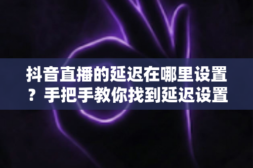 抖音直播的延迟在哪里设置？手把手教你找到延迟设置入口并优化直播体验