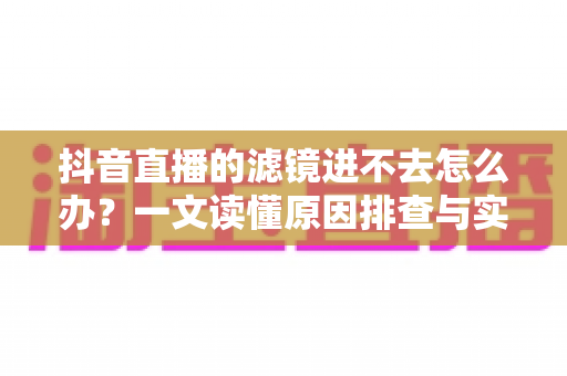 抖音直播的滤镜进不去怎么办?一文读懂原因排查与实用解决技巧 抖音直播的滤镜进不去怎么办?一文读懂原因排查与实用解决技巧