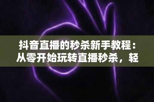 抖音直播的秒杀新手教程:从零开始玩转直播秒杀,轻松提升人气与销量的完整指南 抖音直播的秒杀新手教程:从零开始玩转直播秒杀,轻松提升人气与销量的完整指南