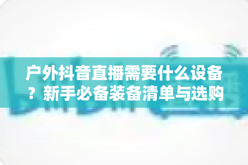 户外抖音直播需要什么设备？新手必备装备清单与选购全攻略