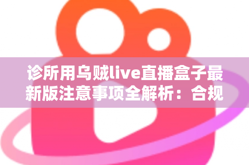 诊所用乌贼live直播盒子最新版注意事项全解析:合规安装、安全维护与实用管理一站式指南 诊所用乌贼live直播盒子最新版注意事项全解析:合规安装、安全维护与实用管理一站式指南