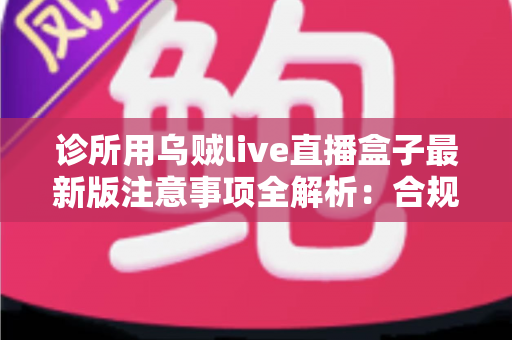 诊所用乌贼live直播盒子最新版注意事项全解析：合规安装、安全维护与实用管理一站式指南
