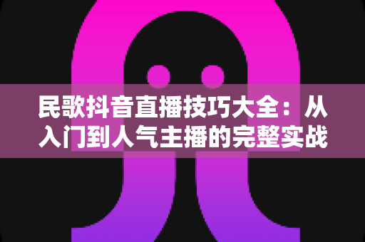 民歌抖音直播技巧大全:从入门到人气主播的完整实战指南 民歌抖音直播技巧大全:从入门到人气主播的完整实战指南
