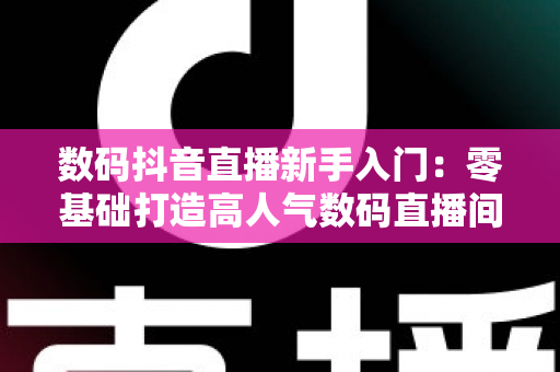 数码抖音直播新手入门：零基础打造高人气数码直播间的完整实战指南