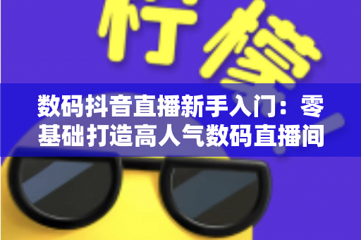 数码抖音直播新手入门：零基础打造高人气数码直播间的完整实战指南