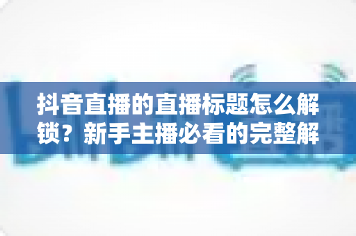 抖音直播的直播标题怎么解锁?新手主播必看的完整解锁攻略与标题优化指南 抖音直播的直播标题怎么解锁?新手主播必看的完整解锁攻略与标题优化指南