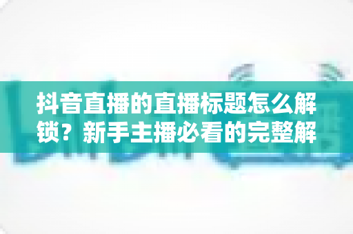 抖音直播的直播标题怎么解锁?新手主播必看的完整解锁攻略与标题优化指南 抖音直播的直播标题怎么解锁?新手主播必看的完整解锁攻略与标题优化指南