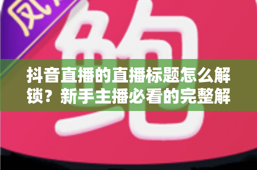 抖音直播的直播标题怎么解锁?新手主播必看的完整解锁攻略与标题优化指南 抖音直播的直播标题怎么解锁?新手主播必看的完整解锁攻略与标题优化指南