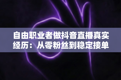 自由职业者做抖音直播真实经历：从零粉丝到稳定接单，我踩过的坑与总结的经验全公开