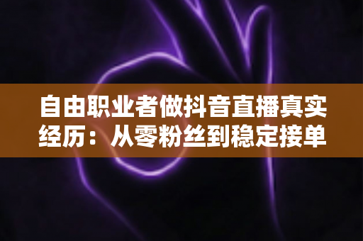 自由职业者做抖音直播真实经历：从零粉丝到稳定接单，我踩过的坑与总结的经验全公开