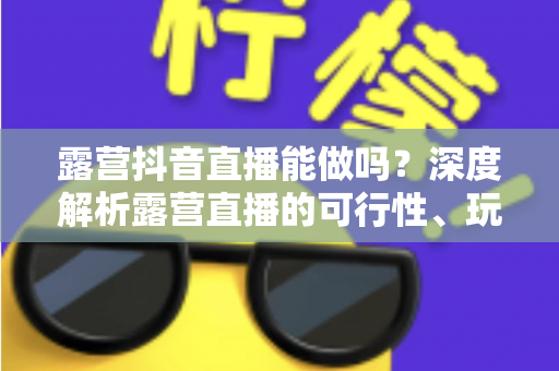 露营抖音直播能做吗？深度解析露营直播的可行性、玩法与变现全攻略