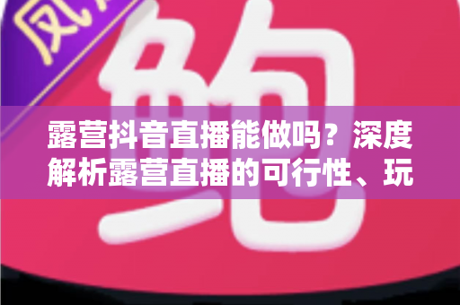 露营抖音直播能做吗？深度解析露营直播的可行性、玩法与变现全攻略
