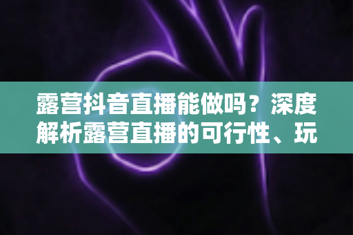 露营抖音直播能做吗？深度解析露营直播的可行性、玩法与变现全攻略