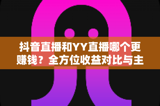 抖音直播和YY直播哪个更赚钱？全方位收益对比与主播变现指南
