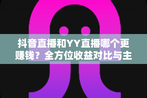 抖音直播和YY直播哪个更赚钱？全方位收益对比与主播变现指南