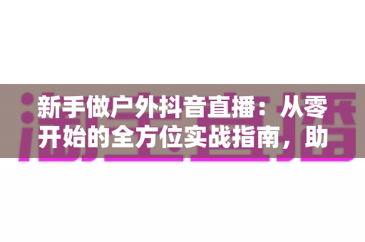 新手做户外抖音直播:从零开始的全方位实战指南,助你快速起号涨粉变现 新手做户外抖音直播:从零开始的全方位实战指南,助你快速起号涨粉变现