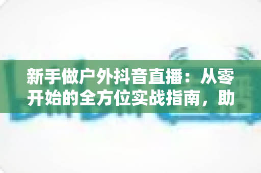 新手做户外抖音直播:从零开始的全方位实战指南,助你快速起号涨粉变现 新手做户外抖音直播:从零开始的全方位实战指南,助你快速起号涨粉变现