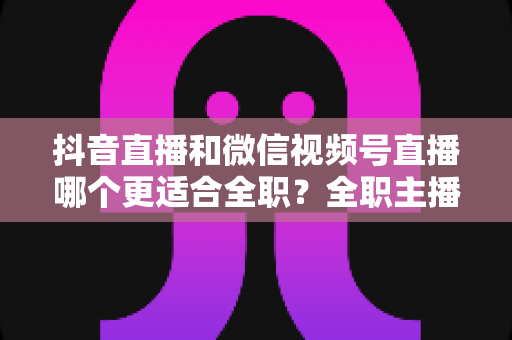 抖音直播和微信视频号直播哪个更适合全职?全职主播平台选择深度对比与变现指南 抖音直播和微信视频号直播哪个更适合全职?全职主播平台选择深度对比与变现指南