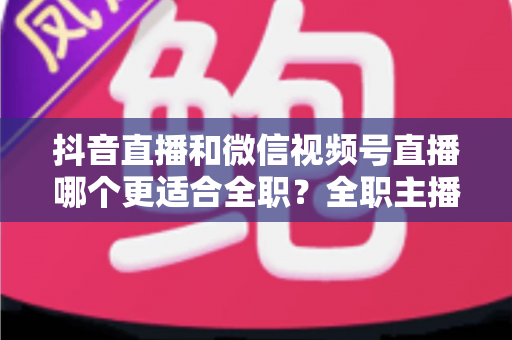 抖音直播和微信视频号直播哪个更适合全职?全职主播平台选择深度对比与变现指南 抖音直播和微信视频号直播哪个更适合全职?全职主播平台选择深度对比与变现指南