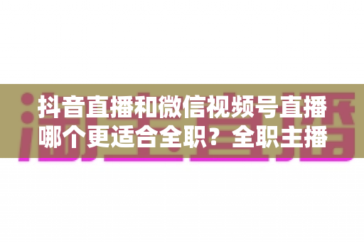 抖音直播和微信视频号直播哪个更适合全职?全职主播平台选择深度对比与变现指南 抖音直播和微信视频号直播哪个更适合全职?全职主播平台选择深度对比与变现指南