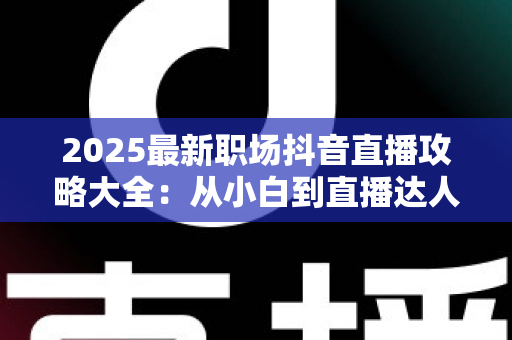 2025最新职场抖音直播攻略大全：从小白到直播达人的全方位实战指南