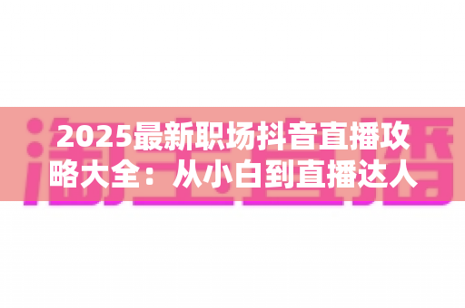 2025最新职场抖音直播攻略大全：从小白到直播达人的全方位实战指南
