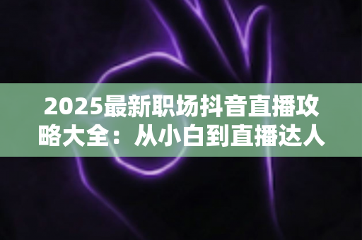 2025最新职场抖音直播攻略大全：从小白到直播达人的全方位实战指南