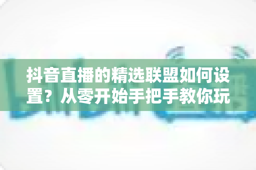抖音直播的精选联盟如何设置?从零开始手把手教你玩转带货变现 抖音直播的精选联盟如何设置?从零开始手把手教你玩转带货变现