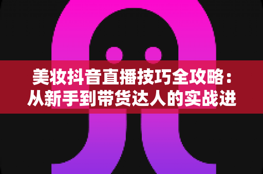 美妆抖音直播技巧全攻略:从新手到带货达人的实战进阶指南 美妆抖音直播技巧全攻略:从新手到带货达人的实战进阶指南