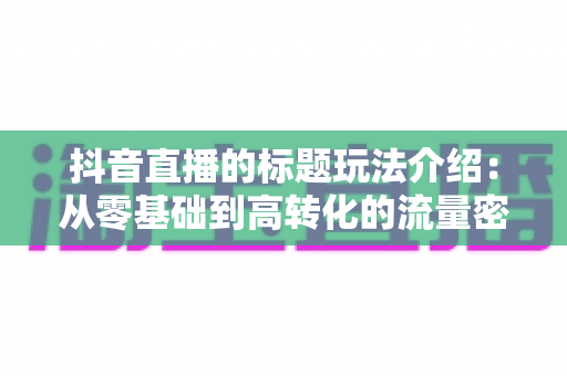 抖音直播的标题玩法介绍:从零基础到高转化的流量密码全解析 抖音直播的标题玩法介绍:从零基础到高转化的流量密码全解析