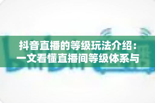 抖音直播的等级玩法介绍:一文看懂直播间等级体系与快速升级全攻略 抖音直播的等级玩法介绍:一文看懂直播间等级体系与快速升级全攻略