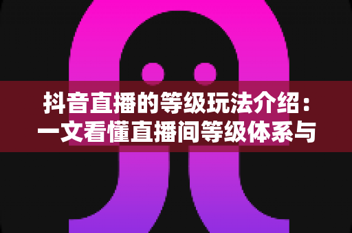 抖音直播的等级玩法介绍:一文看懂直播间等级体系与快速升级全攻略 抖音直播的等级玩法介绍:一文看懂直播间等级体系与快速升级全攻略