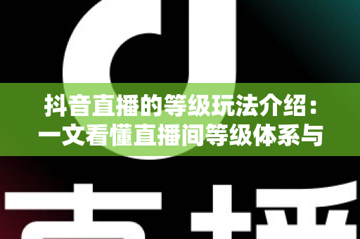 抖音直播的等级玩法介绍：一文看懂直播间等级体系与快速升级全攻略