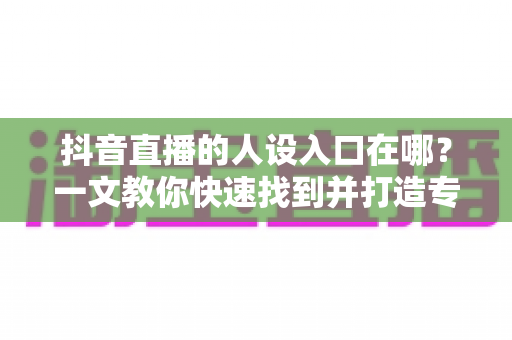 抖音直播的人设入口在哪?一文教你快速找到并打造专属人设定位 抖音直播的人设入口在哪?一文教你快速找到并打造专属人设定位