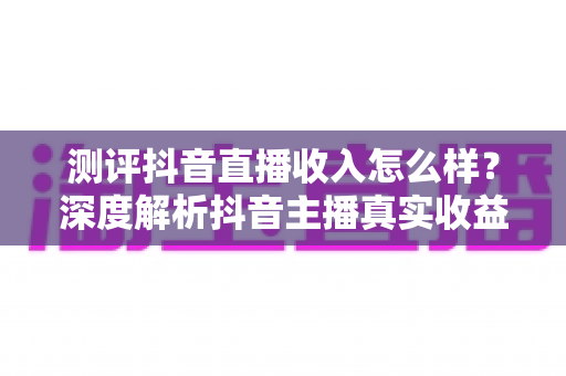 测评抖音直播收入怎么样？深度解析抖音主播真实收益、变现渠道与赚钱攻略