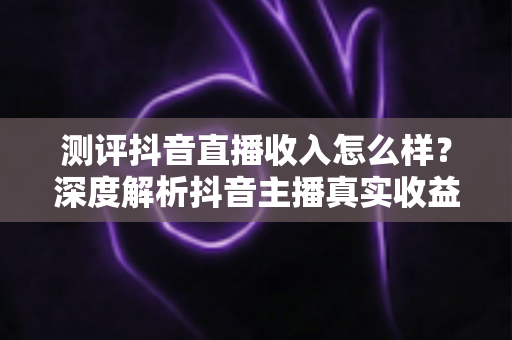 测评抖音直播收入怎么样？深度解析抖音主播真实收益、变现渠道与赚钱攻略