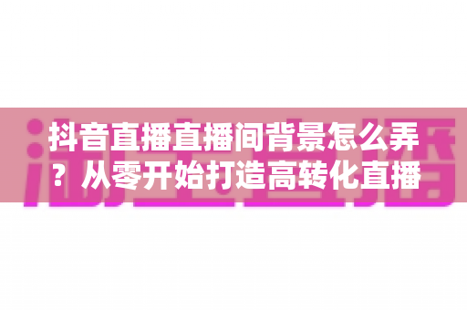 抖音直播直播间背景怎么弄?从零开始打造高转化直播间的完整指南 抖音直播直播间背景怎么弄?从零开始打造高转化直播间的完整指南