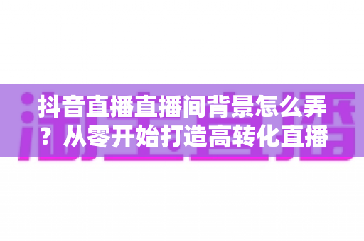 抖音直播直播间背景怎么弄？从零开始打造高转化直播间的完整指南