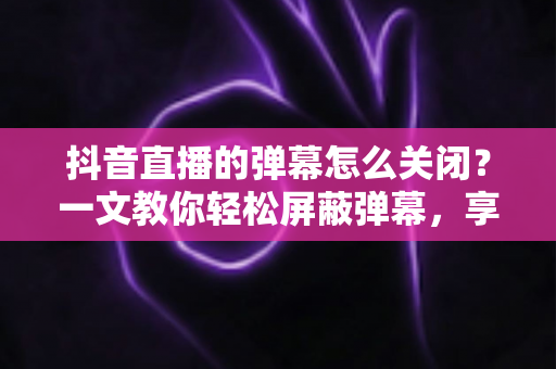 抖音直播的弹幕怎么关闭？一文教你轻松屏蔽弹幕，享受纯净观看体验