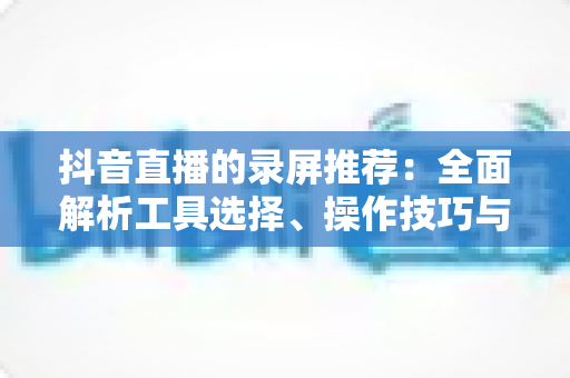 抖音直播的录屏推荐：全面解析工具选择、操作技巧与合规要点的实用指南