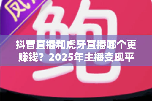 抖音直播和虎牙直播哪个更赚钱？2025年主播变现平台深度对比分析